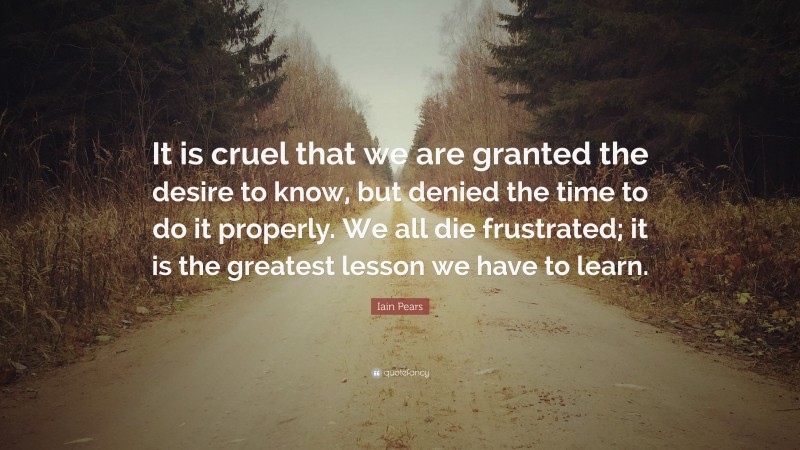 Iain Pears Quote: “It is cruel that we are granted the desire to know, but denied the time to do it properly. We all die frustrated; it is the greatest lesson we have to learn.”