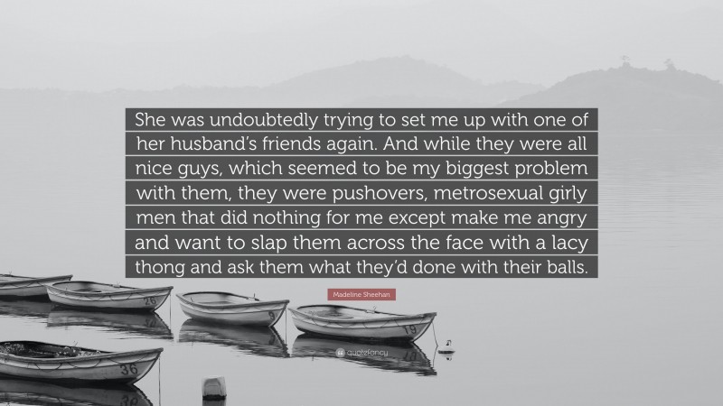 Madeline Sheehan Quote: “She was undoubtedly trying to set me up with one of her husband’s friends again. And while they were all nice guys, which seemed to be my biggest problem with them, they were pushovers, metrosexual girly men that did nothing for me except make me angry and want to slap them across the face with a lacy thong and ask them what they’d done with their balls.”