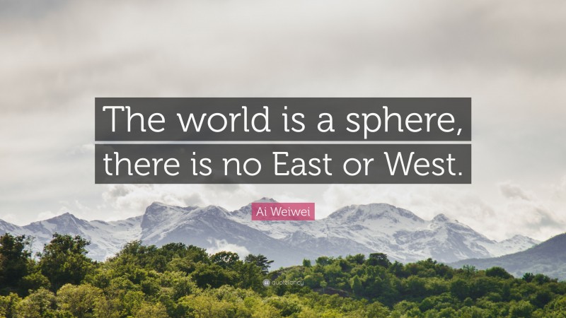 Ai Weiwei Quote: “The world is a sphere, there is no East or West.”