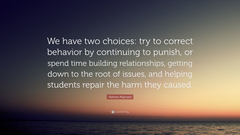 Nathan Maynard Quote: “We have two choices: try to correct behavior by continuing to punish, or spend time building relationships, getting down to the root of issues, and helping students repair the harm they caused.”
