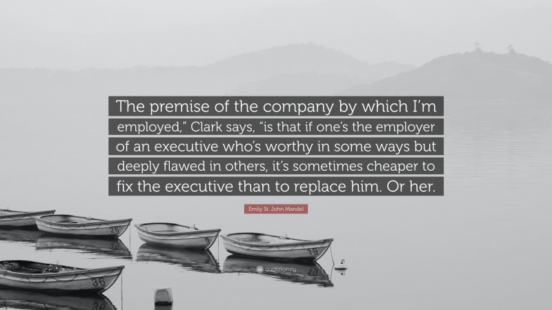 Emily St. John Mandel Quote: “The premise of the company by which I’m employed,” Clark says, “is that if one’s the employer of an executive who’s worthy in some ways but deeply flawed in others, it’s sometimes cheaper to fix the executive than to replace him. Or her.”