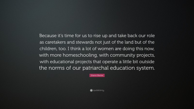 Sharon Blackie Quote: “Because it’s time for us to rise up and take back our role as caretakers and stewards not just of the land but of the children, too. I think a lot of women are doing this now, with more homeschooling, with community projects, with educational projects that operate a little bit outside the norms of our patriarchal education system.”