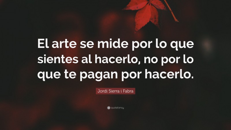 Jordi Sierra i Fabra Quote: “El arte se mide por lo que sientes al hacerlo, no por lo que te pagan por hacerlo.”