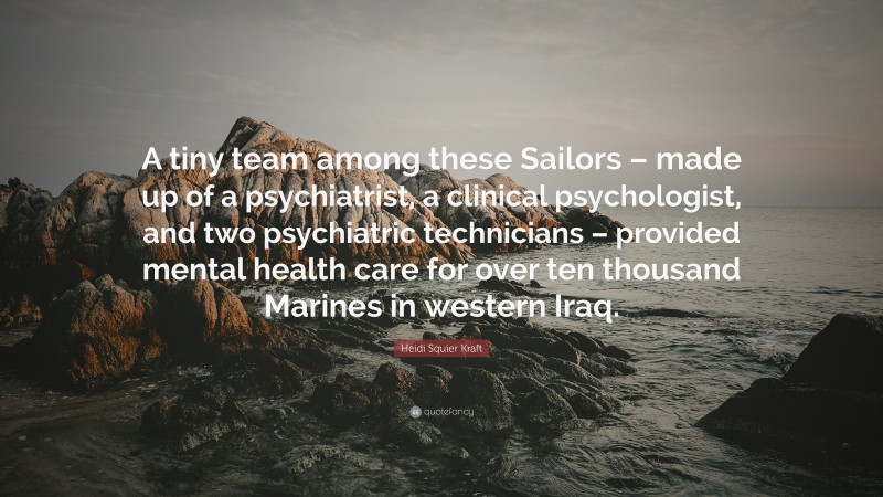 Heidi Squier Kraft Quote: “A tiny team among these Sailors – made up of a psychiatrist, a clinical psychologist, and two psychiatric technicians – provided mental health care for over ten thousand Marines in western Iraq.”