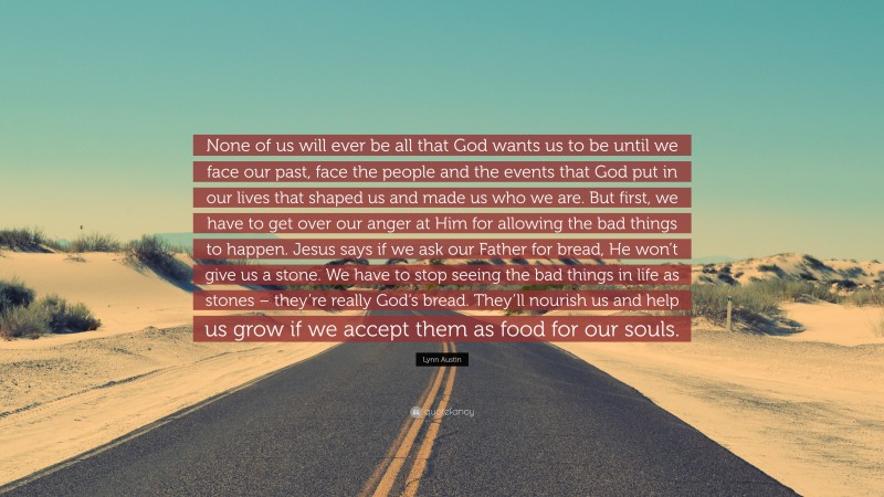 Lynn Austin Quote: “None of us will ever be all that God wants us to be until we face our past, face the people and the events that God put in our lives that shaped us and made us who we are. But first, we have to get over our anger at Him for allowing the bad things to happen. Jesus says if we ask our Father for bread, He won’t give us a stone. We have to stop seeing the bad things in life as stones – they’re really God’s bread. They’ll nourish us and help us grow if we accept them as food for our souls.”