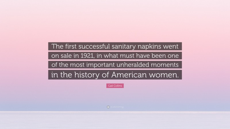 Gail Collins Quote: “The first successful sanitary napkins went on sale in 1921, in what must have been one of the most important unheralded moments in the history of American women.”