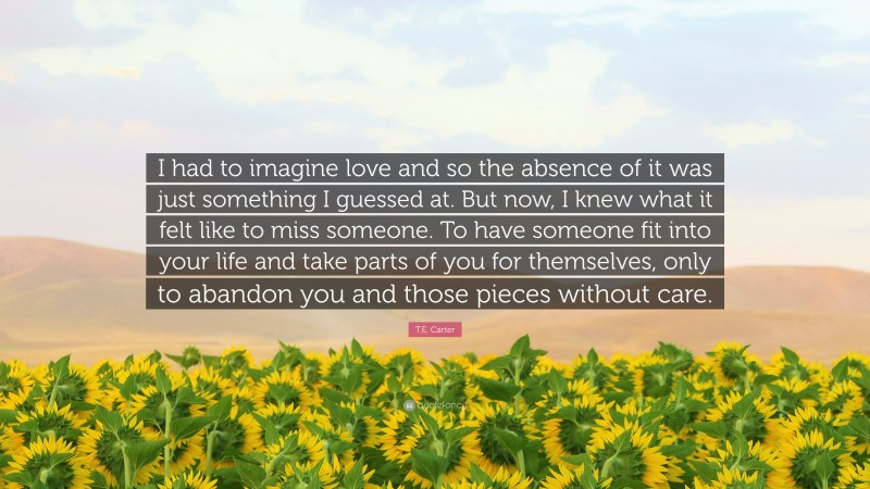 T.E. Carter Quote: “I had to imagine love and so the absence of it was just something I guessed at. But now, I knew what it felt like to miss someone. To have someone fit into your life and take parts of you for themselves, only to abandon you and those pieces without care.”