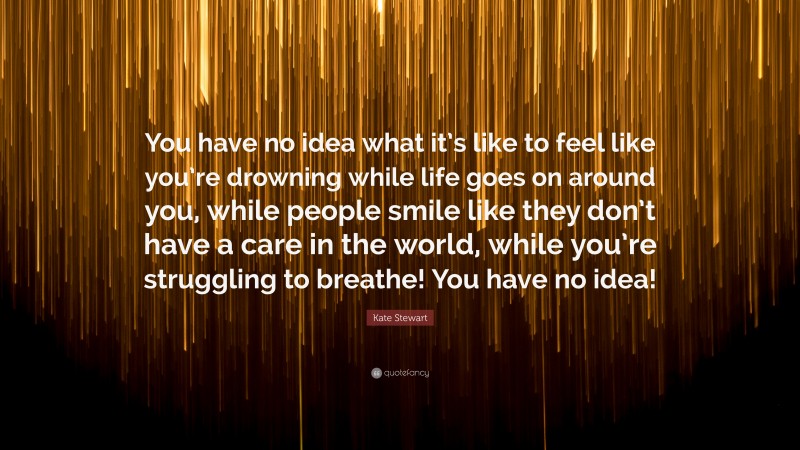 Kate Stewart Quote: “You have no idea what it’s like to feel like you’re drowning while life goes on around you, while people smile like they don’t have a care in the world, while you’re struggling to breathe! You have no idea!”