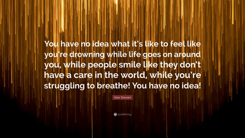 Kate Stewart Quote: “You have no idea what it’s like to feel like you’re drowning while life goes on around you, while people smile like they don’t have a care in the world, while you’re struggling to breathe! You have no idea!”