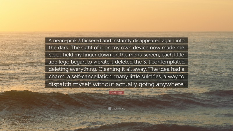 Olivia Sudjic Quote: “A neon-pink 3 flickered and instantly disappeared again into the dark. The sight of it on my own device now made me sick. I held my finger down on the menu screen; each little app logo began to vibrate. I deleted the 3. I contemplated deleting everything. Cleaning it all away. The idea had a charm, a self-cancellation, many little suicides, a way to dispatch myself without actually going anywhere.”