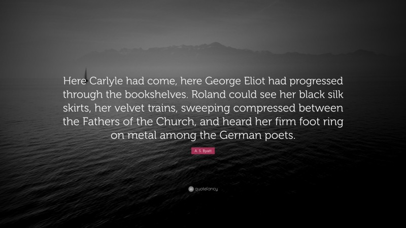 A. S. Byatt Quote: “Here Carlyle had come, here George Eliot had progressed through the bookshelves. Roland could see her black silk skirts, her velvet trains, sweeping compressed between the Fathers of the Church, and heard her firm foot ring on metal among the German poets.”