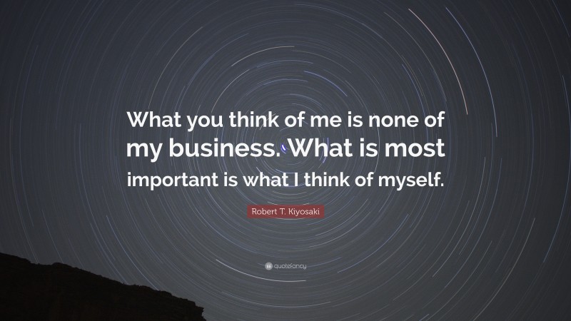 Robert T. Kiyosaki Quote: “What you think of me is none of my business. What is most important is what I think of myself.”