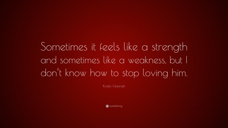 Kristin Hannah Quote: “Sometimes it feels like a strength and sometimes like a weakness, but I don’t know how to stop loving him.”