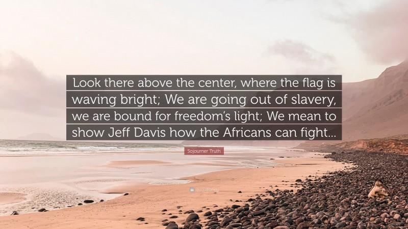 Sojourner Truth Quote: “Look there above the center, where the flag is waving bright; We are going out of slavery, we are bound for freedom’s light; We mean to show Jeff Davis how the Africans can fight...”