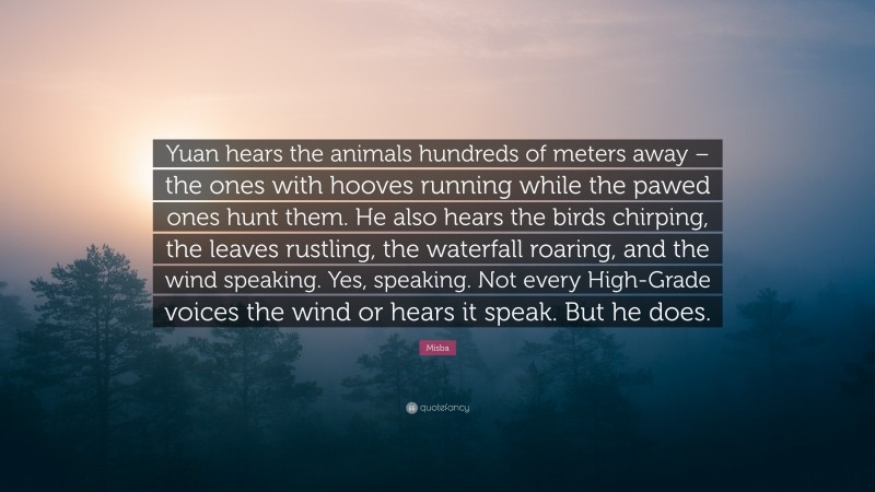 Misba Quote: “Yuan hears the animals hundreds of meters away – the ones with hooves running while the pawed ones hunt them. He also hears the birds chirping, the leaves rustling, the waterfall roaring, and the wind speaking. Yes, speaking. Not every High-Grade voices the wind or hears it speak. But he does.”