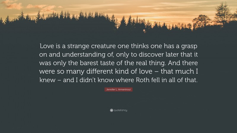 Jennifer L. Armentrout Quote: “Love is a strange creature one thinks one has a grasp on and understanding of, only to discover later that it was only the barest taste of the real thing. And there were so many different kind of love – that much I knew – and I didn’t know where Roth fell in all of that.”