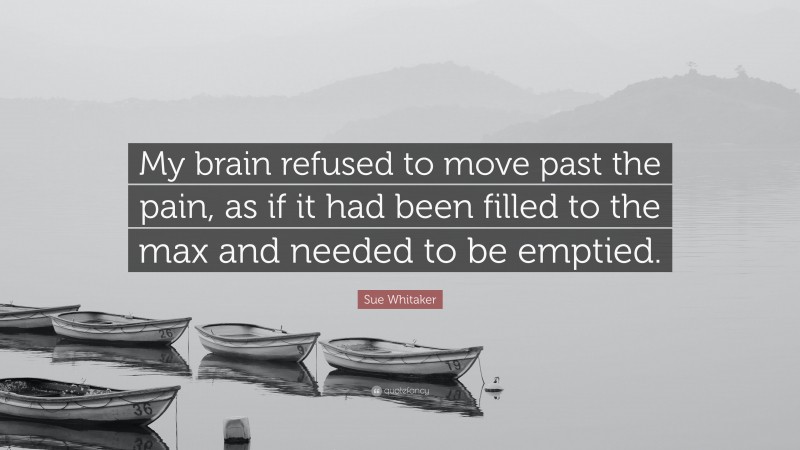 Sue Whitaker Quote: “My brain refused to move past the pain, as if it had been filled to the max and needed to be emptied.”