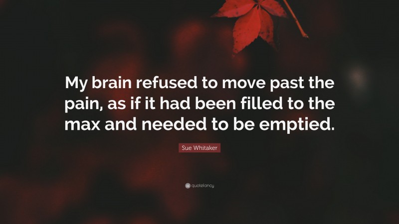 Sue Whitaker Quote: “My brain refused to move past the pain, as if it had been filled to the max and needed to be emptied.”