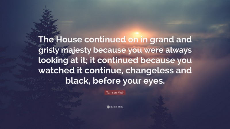 Tamsyn Muir Quote: “The House continued on in grand and grisly majesty because you were always looking at it; it continued because you watched it continue, changeless and black, before your eyes.”