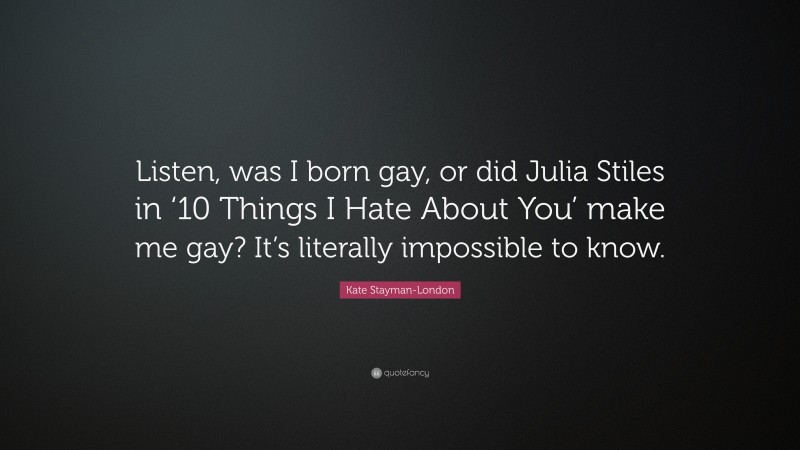 Kate Stayman-London Quote: “Listen, was I born gay, or did Julia Stiles in ‘10 Things I Hate About You’ make me gay? It’s literally impossible to know.”