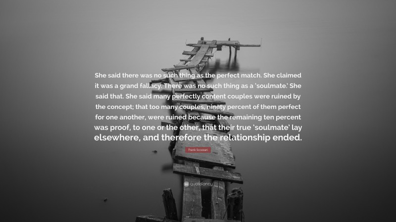 Frank Scozzari Quote: “She said there was no such thing as the perfect match. She claimed it was a grand fallacy. There was no such thing as a ‘soulmate.’ She said that. She said many perfectly content couples were ruined by the concept; that too many couples, ninety percent of them perfect for one another, were ruined because the remaining ten percent was proof, to one or the other, that their true ‘soulmate’ lay elsewhere, and therefore the relationship ended.”