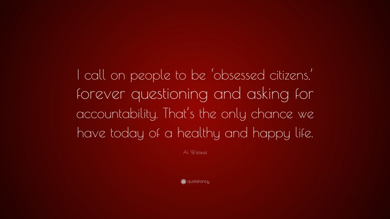 Ai Weiwei Quote: “I call on people to be ‘obsessed citizens,’ forever questioning and asking for accountability. That’s the only chance we have today of a healthy and happy life.”