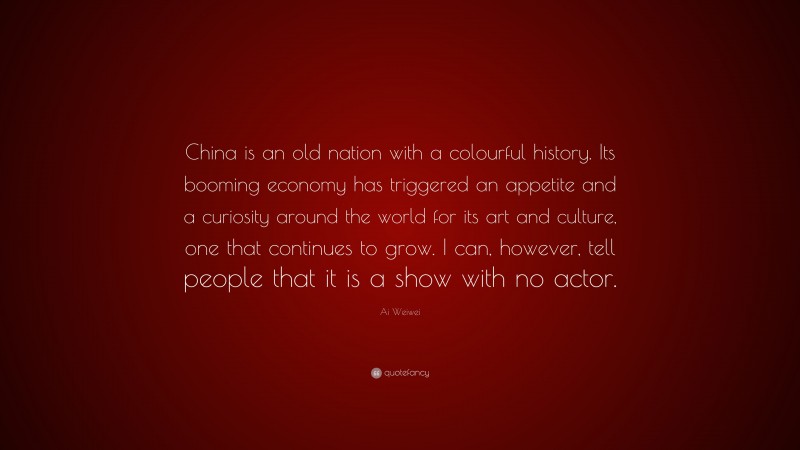 Ai Weiwei Quote: “China is an old nation with a colourful history. Its booming economy has triggered an appetite and a curiosity around the world for its art and culture, one that continues to grow. I can, however, tell people that it is a show with no actor.”