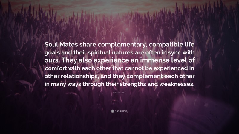 Aletheia Luna Quote: “Soul Mates share complementary, compatible life goals and their spiritual natures are often in sync with ours. They also experience an immense level of comfort with each other that cannot be experienced in other relationships, and they complement each other in many ways through their strengths and weaknesses.”