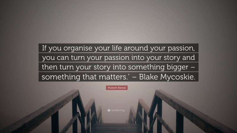 Mukesh Bansal Quote: “If you organise your life around your passion, you can turn your passion into your story and then turn your story into something bigger – something that matters.’ – Blake Mycoskie.”