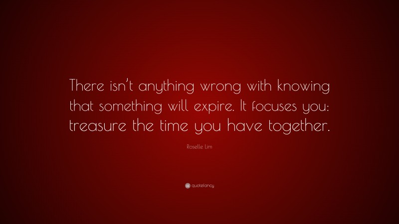 Roselle Lim Quote: “There isn’t anything wrong with knowing that something will expire. It focuses you: treasure the time you have together.”