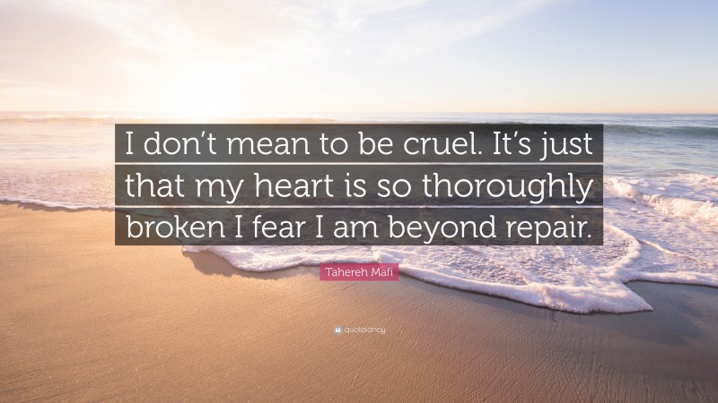 Tahereh Mafi Quote: “I don’t mean to be cruel. It’s just that my heart is so thoroughly broken I fear I am beyond repair.”