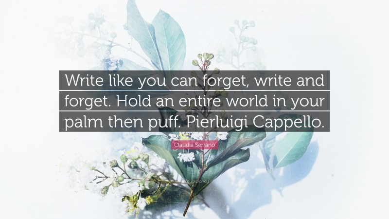 Claudia Serrano Quote: “Write like you can forget, write and forget. Hold an entire world in your palm then puff. Pierluigi Cappello.”