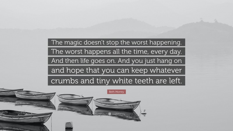 Beth Morrey Quote: “The magic doesn’t stop the worst happening. The worst happens all the time, every day. And then life goes on. And you just hang on and hope that you can keep whatever crumbs and tiny white teeth are left.”