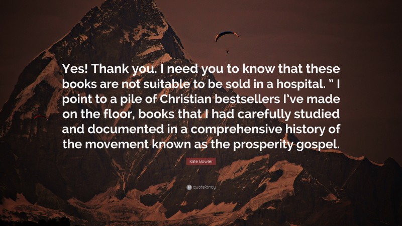 Kate Bowler Quote: “Yes! Thank you. I need you to know that these books are not suitable to be sold in a hospital. ” I point to a pile of Christian bestsellers I’ve made on the floor, books that I had carefully studied and documented in a comprehensive history of the movement known as the prosperity gospel.”