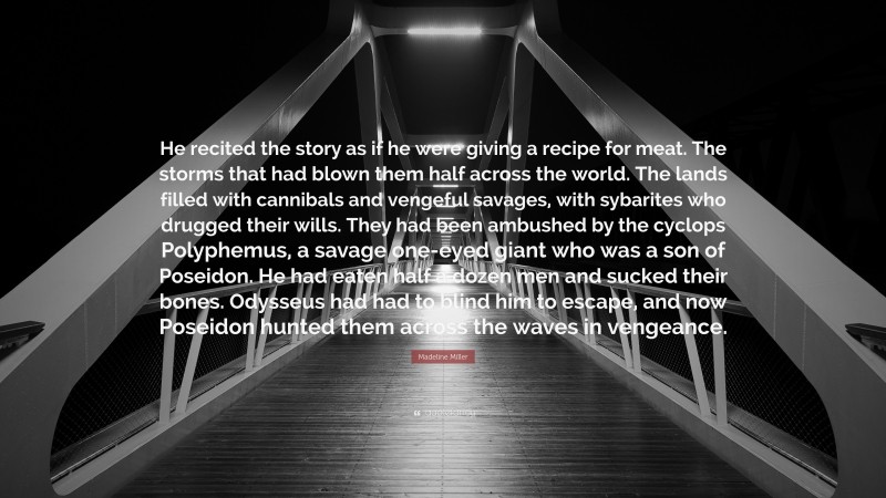 Madeline Miller Quote: “He recited the story as if he were giving a recipe for meat. The storms that had blown them half across the world. The lands filled with cannibals and vengeful savages, with sybarites who drugged their wills. They had been ambushed by the cyclops Polyphemus, a savage one-eyed giant who was a son of Poseidon. He had eaten half a dozen men and sucked their bones. Odysseus had had to blind him to escape, and now Poseidon hunted them across the waves in vengeance.”