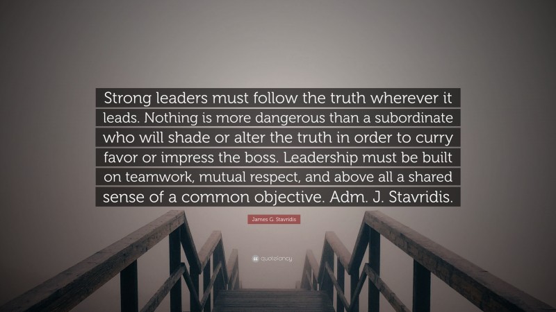 James G. Stavridis Quote: “Strong leaders must follow the truth wherever it leads. Nothing is more dangerous than a subordinate who will shade or alter the truth in order to curry favor or impress the boss. Leadership must be built on teamwork, mutual respect, and above all a shared sense of a common objective. Adm. J. Stavridis.”