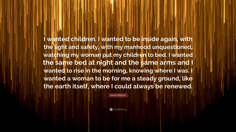 James Baldwin Quote: “I wanted children. I wanted to be inside again, with the light and safety, with my manhood unquestioned, watching my woman put my children to bed. I wanted the same bed at night and the same arms and I wanted to rise in the morning, knowing where I was. I wanted a woman to be for me a steady ground, like the earth itself, where I could always be renewed.”