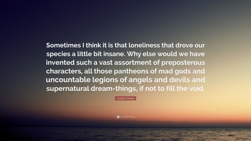 Joseph Duncan Quote: “Sometimes I think it is that loneliness that drove our species a little bit insane. Why else would we have invented such a vast assortment of preposterous characters, all those pantheons of mad gods and uncountable legions of angels and devils and supernatural dream-things, if not to fill the void.”