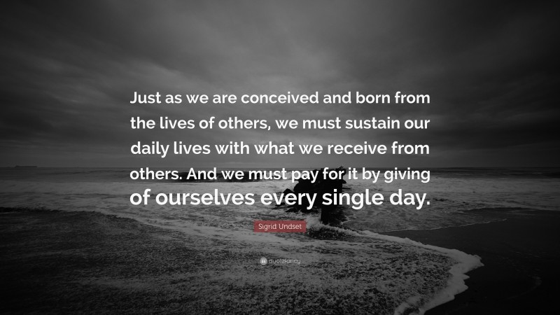 Sigrid Undset Quote: “Just as we are conceived and born from the lives of others, we must sustain our daily lives with what we receive from others. And we must pay for it by giving of ourselves every single day.”
