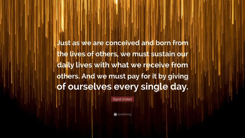 Sigrid Undset Quote: “Just as we are conceived and born from the lives of others, we must sustain our daily lives with what we receive from others. And we must pay for it by giving of ourselves every single day.”