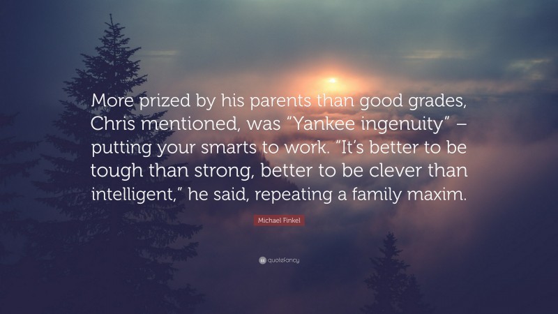 Michael Finkel Quote: “More prized by his parents than good grades, Chris mentioned, was “Yankee ingenuity” – putting your smarts to work. “It’s better to be tough than strong, better to be clever than intelligent,” he said, repeating a family maxim.”