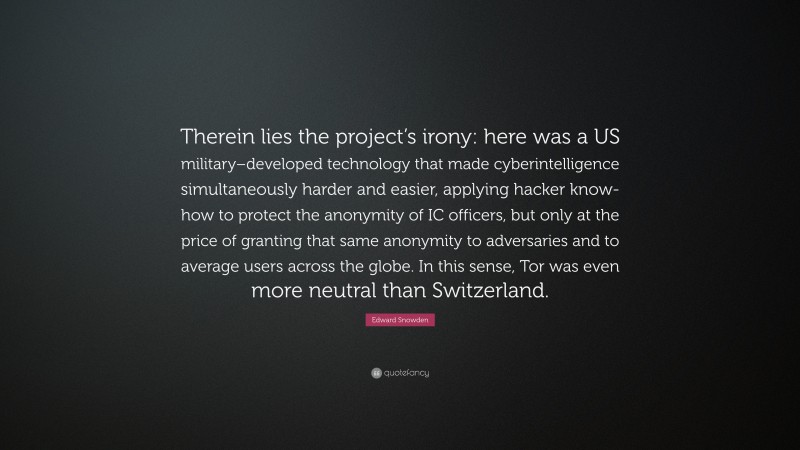 Edward Snowden Quote: “Therein lies the project’s irony: here was a US military–developed technology that made cyberintelligence simultaneously harder and easier, applying hacker know-how to protect the anonymity of IC officers, but only at the price of granting that same anonymity to adversaries and to average users across the globe. In this sense, Tor was even more neutral than Switzerland.”