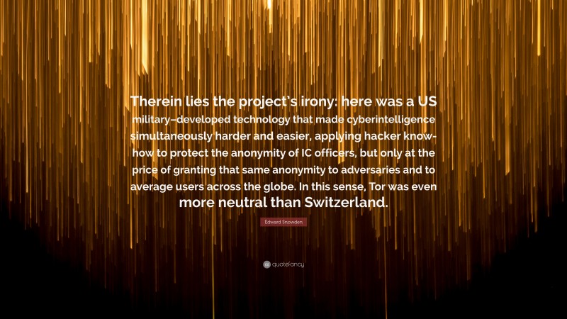 Edward Snowden Quote: “Therein lies the project’s irony: here was a US military–developed technology that made cyberintelligence simultaneously harder and easier, applying hacker know-how to protect the anonymity of IC officers, but only at the price of granting that same anonymity to adversaries and to average users across the globe. In this sense, Tor was even more neutral than Switzerland.”
