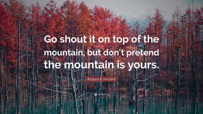 Roderick Vincent Quote: “Go shout it on top of the mountain, but don’t pretend the mountain is yours.”