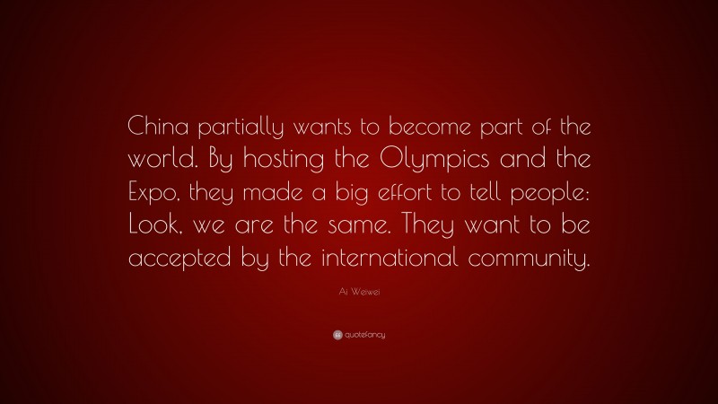 Ai Weiwei Quote: “China partially wants to become part of the world. By hosting the Olympics and the Expo, they made a big effort to tell people: Look, we are the same. They want to be accepted by the international community.”