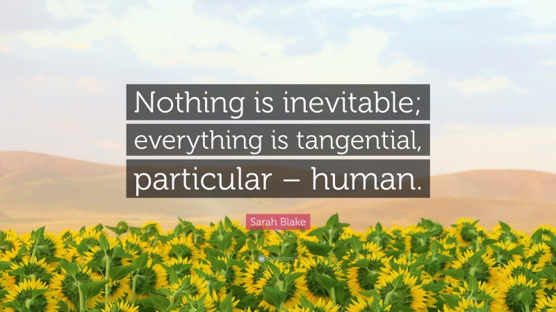 Sarah Blake Quote: “Nothing is inevitable; everything is tangential, particular – human.”