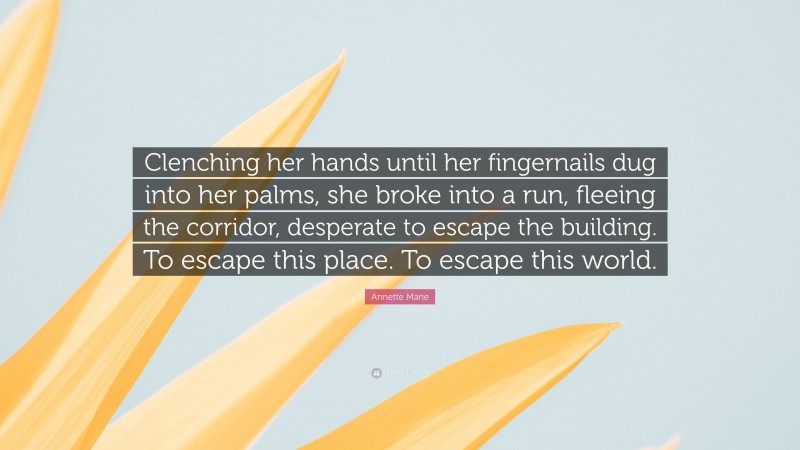 Annette Marie Quote: “Clenching her hands until her fingernails dug into her palms, she broke into a run, fleeing the corridor, desperate to escape the building. To escape this place. To escape this world.”