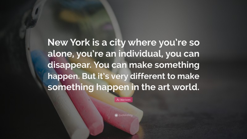Ai Weiwei Quote: “New York is a city where you’re so alone, you’re an individual, you can disappear. You can make something happen. But it’s very different to make something happen in the art world.”