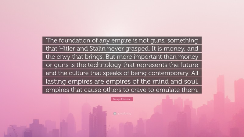 George Friedman Quote: “The foundation of any empire is not guns, something that Hitler and Stalin never grasped. It is money, and the envy that brings. But more important than money or guns is the technology that represents the future and the culture that speaks of being contemporary. All lasting empires are empires of the mind and soul, empires that cause others to crave to emulate them.”