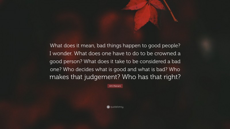 Arti Manani Quote: “What does it mean, bad things happen to good people? I wonder. What does one have to do to be crowned a good person? What does it take to be considered a bad one? Who decides what is good and what is bad? Who makes that judgement? Who has that right?”